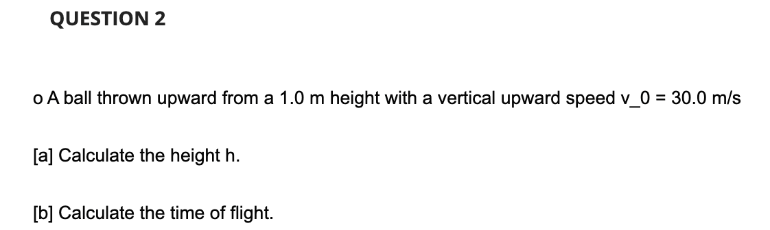 QUESTION 2
o A ball thrown upward from a 1.0 m height with a vertical upward speed v_0 = 30.0 m/s
[a] Calculate the height h.
[b] Calculate the time of flight.