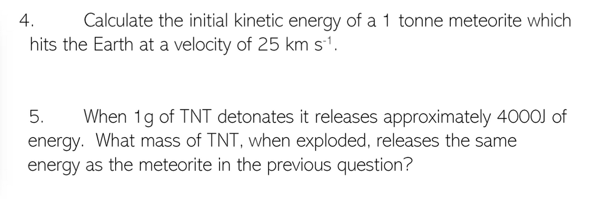 Calculate the initial kinetic energy of a 1 tonne meteorite which
hits the Earth at a velocity of 25 km s-1.
4.
When 1g of TNT detonates it releases approximately 4000J of
energy. What mass of TNT, when exploded, releases the same
energy as the meteorite in the previous question?
5.
