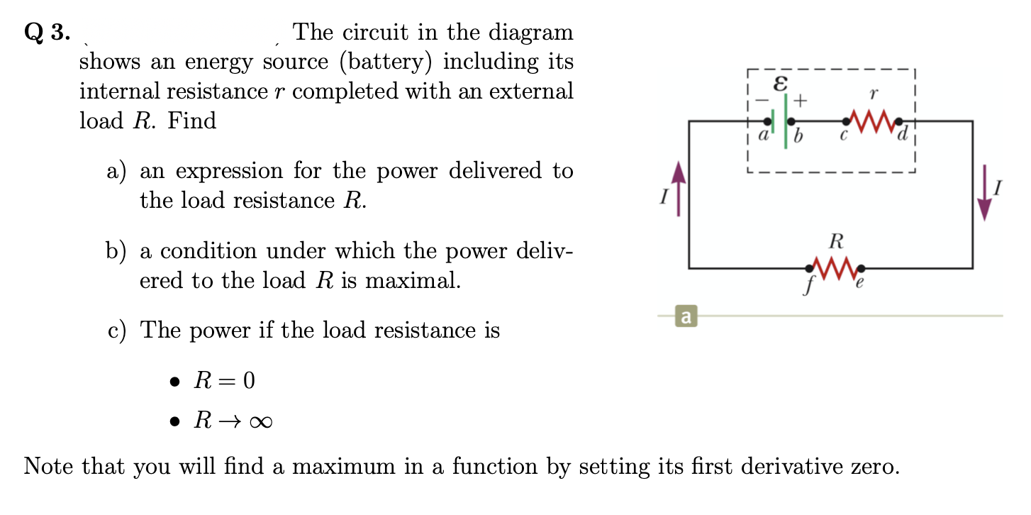 Q 3.
shows an energy source (battery) including its
internal resistance r completed with an external
The circuit in the diagram
r
load R. Find
| a'
a) an expression for the power delivered to
the load resistance R.
R
b) a condition under which the power deliv-
ered to the load R is maximal.
a
c) The power if the load resistance is
• R= 0
• R→ ∞
Note that you will find a maximum in a function by setting its first derivative zero.
