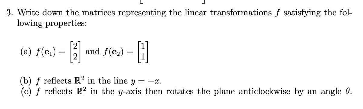 3. Write down the matrices representing the linear transformations f satisfying the fol-
lowing properties:
(a) f(e1) =
2
and f(e2) = i
2
(b) ƒ reflects R² in the line y
(c) f reflects R² in the y-axis then rotates the plane anticlockwise by an angle 0.
= -x.
