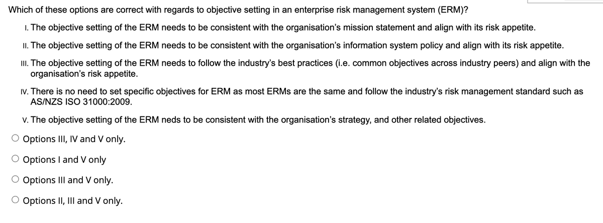 Which of these options are correct with regards to objective setting in an enterprise risk management system (ERM)?
1. The objective setting of the ERM needs to be consistent with the organisation's mission statement and align with its risk appetite.
II. The objective setting of the ERM needs to be consistent with the organisation's information system policy and align with its risk appetite.
III. The objective setting of the ERM needs to follow the industry's best practices (i.e. common objectives across industry peers) and align with the
organisation's risk appetite.
IV. There is no need to set specific objectives for ERM as most ERMS are the same and follow the industry's risk management standard such as
AS/NZS ISO 31000:2009.
V. The objective setting of the ERM neds to be consistent with the organisation's strategy, and other related objectives.
Options III, IV and V only.
Options I and V only
Options III and V only.
O Options II, III and V only.
