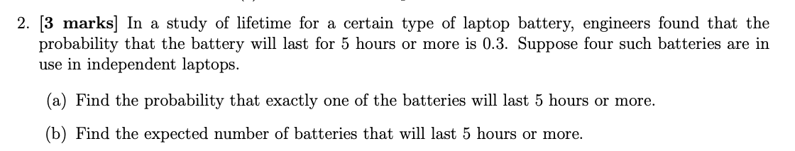 [3 marks] In a study of lifetime for a certain type of laptop battery, engineers found that the
probability that the battery will last for 5 hours or more is 0.3. Suppose four such batteries are in
use in independent laptops.
(a) Find the probability that exactly one of the batteries will last 5 hours or more.
(b) Find the expected number of batteries that will last 5 hours or more.
