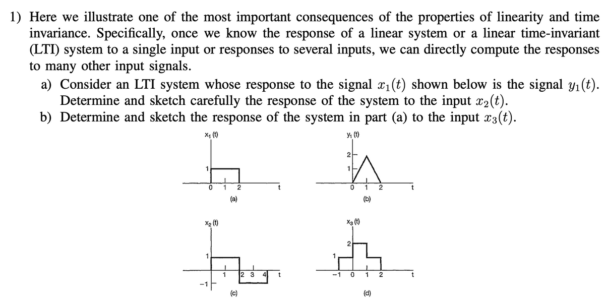 1) Here we illustrate one of the most important consequences of the properties of linearity and time
invariance. Specifically, once we know the response of a linear system or a linear time-invariant
(LTI) system to a single input or responses to several inputs, we can directly compute the responses
to many other input signals.
a) Consider an LTI system whose response to the signal x1(t) shown below is the signal y1(t).
Determine and sketch carefully the response of the system to the input x2(t).
b) Determine and sketch the response of the system in part (a) to the input x3(t).
X1 (t)
Y1 (t)
2
1
1
0 1
(a)
(b)
X2 (t)
X3 (t)
2
1
1
1
2 3
4
-1 0
2
(c)
(d)
