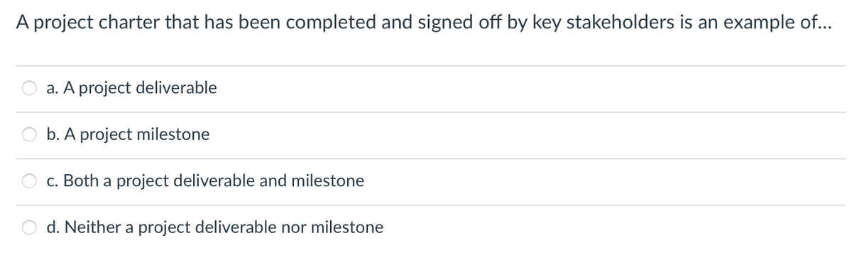 A project charter that has been completed and signed off by key stakeholders is an example of...
a. A project deliverable
b. A project milestone
c. Both a project deliverable and milestone
d. Neither a project deliverable nor milestone