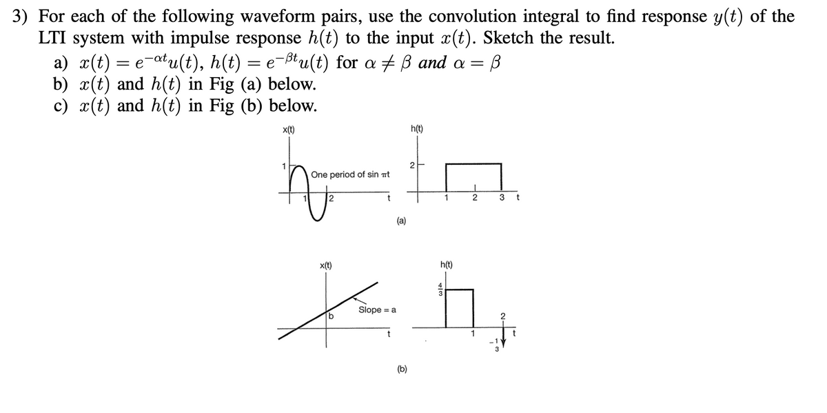 3) For each of the following waveform pairs, use the convolution integral to find response y(t) of the
LTI system with impulse response h(t) to the input x(t). Sketch the result.
a) x(t) = e-atu(t), h(t) = e-ßtu(t) for a + B and a = B
b) x(t) and h(t) in Fig (a) below.
c) x(t) and h(t) in Fig (b) below.
x(t)
h(t)
1
One period of sin ät
12
1
(a)
x(t)
h(t)
Slope = a
b.
(b)
