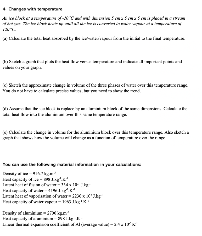 4 Changes with temperature
An ice block at a temperature of -20°C and with dimension 5 cm x 5 cm x 5 cm is placed in a stream
of hot gas. The ice block heats up until all the ice is converted to water vapour at a temperature of
120 °C.
(a) Calculate the total heat absorbed by the ice/water/vapour from the initial to the final temperature.
(b) Sketch a graph that plots the heat flow versus temperature and indicate all important points and
values on your graph.
(c) Sketch the approximate change in volume of the three phases of water over this temperature range.
You do not have to calculate precise values, but you need to show the trend.
(d) Assume that the ice block is replace by an aluminium block of the same dimensions. Calculate the
total heat flow into the aluminium over this same temperature range.
(e) Calculate the change in volume for the aluminium block over this temperature range. Also sketch a
graph that shows how the volume will change as a function of temperature over the range.
You can use the following material information in your calculations:
Density of ice = 916.7 kg.m³
Heat capacity of ice = 898 J.kg"'.K
Latent heat of fusion of water = 334 x 103 J.kg'
Heat capacity of water = 4196 J.kg'.K
Latent heat of vaporisation of water = 2230 x 103 J.kg"
Heat capacity of water vapour = 1963 J.kg'.K
Density of aluminium = 2700 kg.m3
Heat capacity of aluminium = 898 J.kg'.K
Linear thermal expansion coefficient of Al (average value) = 2.4 x 10$K!
