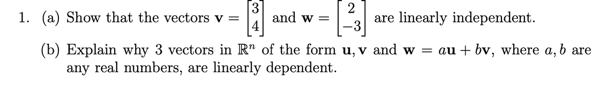 3
and w =
|4
2
are linearly independent.
1. (a) Show that the vectors v =
-3
(b) Explain why 3 vectors in R" of the form u, v and w = au + bv, where a,
any real numbers, are linearly dependent.
are
