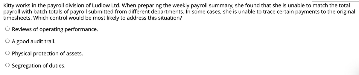 Kitty works in the payroll division of Ludlow Ltd. When preparing the weekly payroll summary, she found that she is unable to match the total
payroll with batch totals of payroll submitted from different departments. In some cases, she is unable to trace certain payments to the original
timesheets. Which control would be most likely to address this situation?
O Reviews of operating performance.
O A good audit trail.
O Physical protection of assets.
O Segregation of duties.
