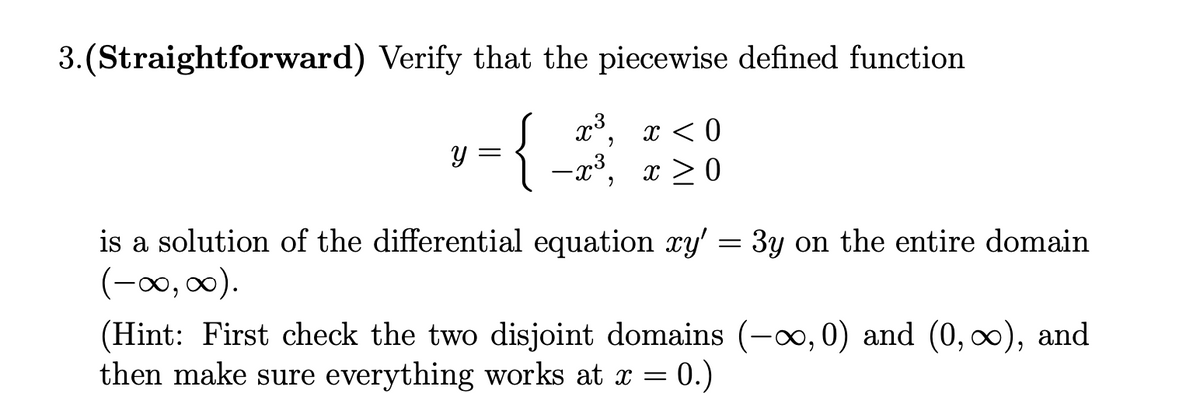 3. (Straightforward) Verify that the piecewise defined function
x³, x < 0
1 -x³, x > 0
is a solution of the differential equation xy'
= 3y on the entire domain
(-∞0, 00).
(Hint: First check the two disjoint domains (-∞,0) and (0, ∞), and
then make sure everything works at x = 0.)
