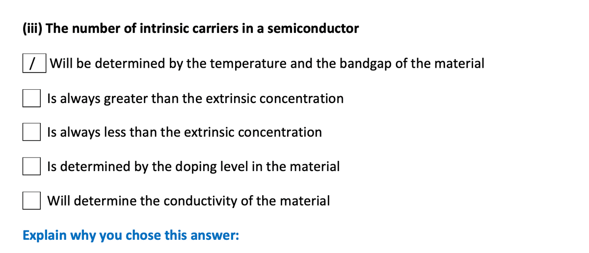 (iii) The number of intrinsic carriers in a semiconductor
/ Will be determined by the temperature and the bandgap of the material
Is always greater than the extrinsic concentration
Is always less than the extrinsic concentration
Is determined by the doping level in the material
Will determine the conductivity of the material
Explain why you chose this answer:
