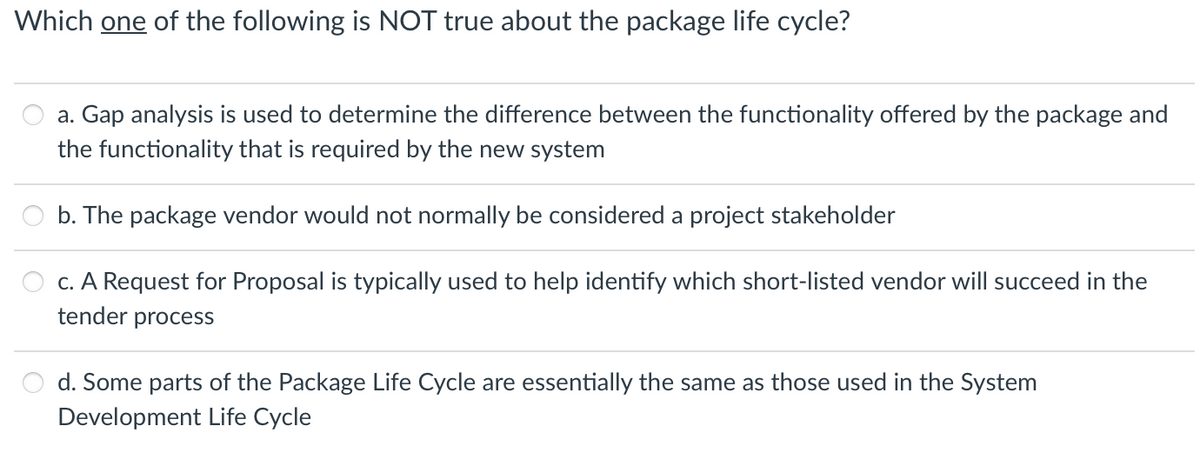 Which one of the following is NOT true about the package life cycle?
a. Gap analysis is used to determine the difference between the functionality offered by the package and
the functionality that is required by the new system
b. The package vendor would not normally be considered a project stakeholder
c. A Request for Proposal is typically used to help identify which short-listed vendor will succeed in the
tender process
d. Some parts of the Package Life Cycle are essentially the same as those used in the System
Development Life Cycle