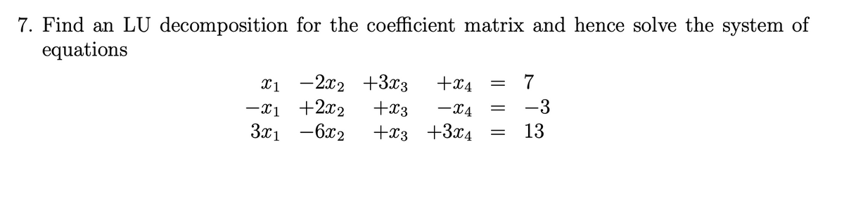 7. Find an LU decomposition for the coefficient matrix and hence solve the system of
equations
x1 -2x2 +3x3
-Xị +2x2
3x1 -6x2
+x4
+x3
-X4
-3
+x3 +3x4
13
