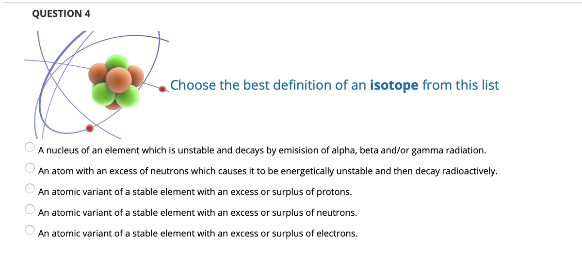 QUESTION 4
Choose the best definition of an isotope from this list
A nucleus of an element which is unstable and decays by emisision of alpha, beta and/or gamma radiation.
An atom with an excess of neutrons which causes it to be energetically unstable and then decay radioactively.
An atomic variant of a stable element with an excess or surplus of protons.
An atomic variant of a stable element with an excess or surplus of neutrons.
An atomic variant of a stable element with an excess or surplus of electrons.
O O O O O
