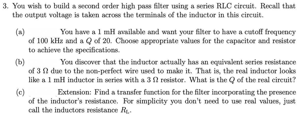 3. You wish to build a second order high pass filter using a series RLC circuit. Recall that
the output voltage is taken across the terminals of the inductor in this circuit.
(a)
of 100 kHz and a Q of 20. Choose appropriate values for the capacitor and resistor
to achieve the specifications.
You have a 1 mH available and want your filter to have a cutoff frequency
(b)
of 3 N due to the non-perfect wire used to make it. That is, the real inductor looks
like a 1 mH inductor in series with a 3 N resistor. What is the Q of the real circuit?
You discover that the inductor actually has an equivalent series resistance
Extension: Find a transfer function for the filter incorporating the presence
(c)
of the inductor's resistance. For simplicity you don't need to use real values, just
call the inductors resistance RL.
