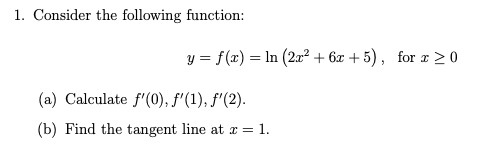 1. Consider the following function:
y = f(x) = In (2x² + 6x + 5) , for x >0
(a) Calculate f'(0), f'(1), f'(2).
(b) Find the tangent line at a= 1.
