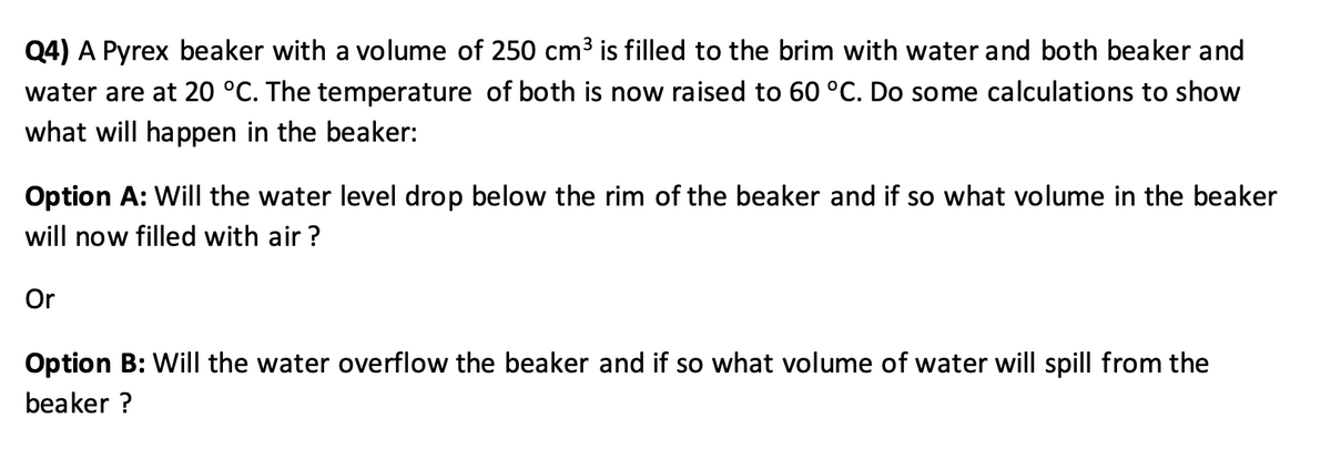 Q4) A Pyrex beaker with a volume of 250 cm³ is filled to the brim with water and both beaker and
water are at 20 °C. The temperature of both is now raised to 60 °C. Do some calculations to show
what will happen in the beaker:
Option A: Will the water level drop below the rim of the beaker and if so what volume in the beaker
will now filled with air ?
Or
Option B: Will the water overflow the beaker and if so what volume of water will spill from the
beaker ?
