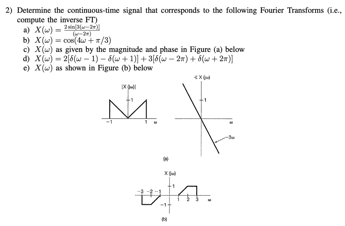 2) Determine the continuous-time signal that corresponds to the following Fourier Transforms (i.e.,
compute the inverse FT)
a) X(w):
2 sin [3(w-2π)]
(W-2π)
b) X(w) = cos(4w + π/3)
c) X(w) as given by the magnitude and phase in Figure (a) below
d) X(w) = 2[8(w − 1) − 8(w + 1)] + 3[8(w − 2π) + 8(w + 2π)]
e) X(w) as shown in Figure (b) below
IX (jw)|
N.
1
ಲ
(a)
X (jw)
-1+
(b)
1
* X (jw)
W
(₂)
-3w