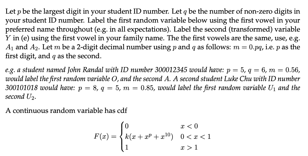 Let p be the largest digit in your student ID number. Let q be the number of non-zero digits in
your student ID number. Label the first random variable below using the first vowel in your
preferred name throughout (e.g. in all expectations). Label the second (transformed) variable
Y in (e) using the first vowel in your family name. The the first vowels are the same, use, e.g.
A₁ and A₂. Let m be a 2-digit decimal number using p and q as follows: m = 0.pq, i.e. p as the
first digit, and q as the second.
e.g. a student named John Randal with ID number 300012345 would have: Р 5, q 6, m = 0.56,
would label the first random variable O, and the second A. A second student Luke Chu with ID number
300101018 would have: p = 8, q = 5, m = 0.85, would label the first random variable U₁ and the
second U₂.
A continuous random variable has cdf
0
3- {c++ 2² +2²
=
F(x)
x < 0
k(x+x²+x¹⁰) 0<x<1
x > 1
—