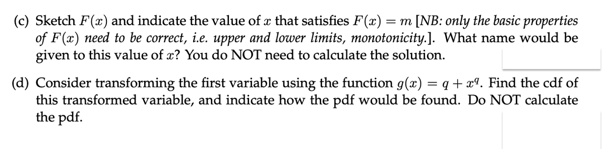 (c) Sketch F(x) and indicate the value of x that satisfies F(x) = m [NB: only the basic properties
of F(x) need to be correct, i.e. upper and lower limits, monotonicity.]. What name would be
given to this value of x? You do NOT need to calculate the solution.
(d) Consider transforming the first variable using the function g(x) = q + xª. Find the cdf of
this transformed variable, and indicate how the pdf would be found. Do NOT calculate
the pdf.