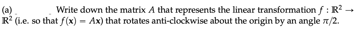 Write down the matrix A that represents the linear transformation f : R² →
(a)
R² (i.e. so that f(x) = Ax) that rotates anti-clockwise about the origin by an angle 7/2.