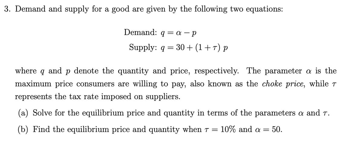 3. Demand and supply for a good are given by the following two equations:
Demand: q = a – p
Supply: q = 30 + (1+r) p
where
and p denote the quantity and price, respectively. The parameter a is the
maximum price consumers are willing to pay, also known as the choke price, while T
represents the tax rate imposed on suppliers.
(a) Solve for the equilibrium price and quantity in terms of the parameters a and T.
(b) Find the equilibrium price and quantity when T =
10% and a = 50.
