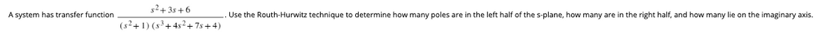 A system has transfer function
s²+38+6
(s²+1) (s³+4s²+7s+4)
Use the Routh-Hurwitz technique to determine how many poles are in the left half of the s-plane, how many are in the right half, and how many lie on the imaginary axis.