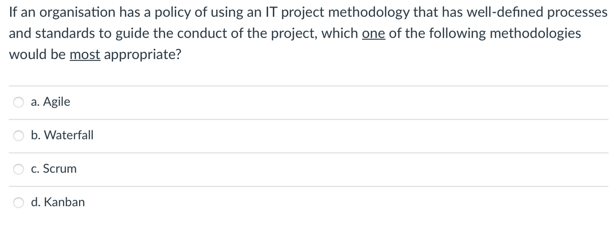 If an organisation has a policy of using an IT project methodology that has well-defined processes
and standards to guide the conduct of the project, which one of the following methodologies
would be most appropriate?
a. Agile
b. Waterfall
c. Scrum
d. Kanban