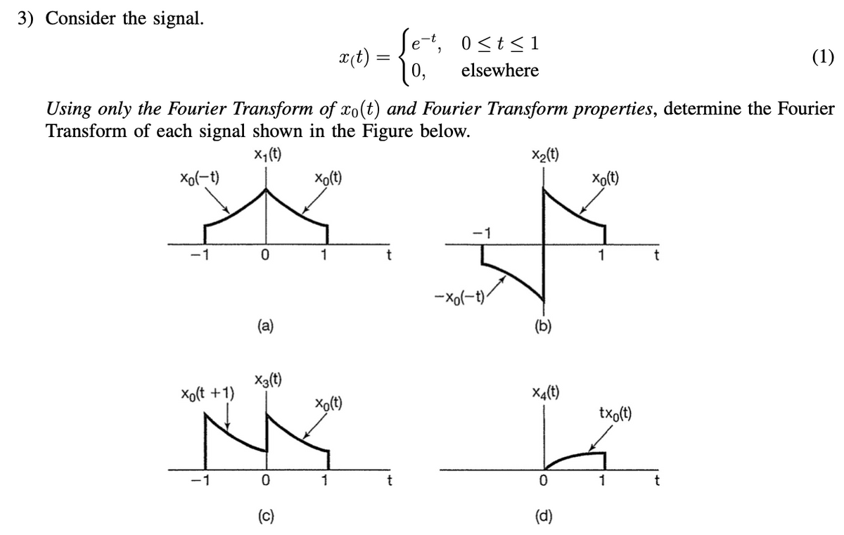 3) Consider the signal.
Xo(-t)
-1
Xo(t +1)
-1
0
Using only the Fourier Transform of xo(t) and Fourier Transform properties, determine the Fourier
Transform of each signal shown in the Figure below.
x₁ (t)
X₂(t)
(a)
X3(t)
0
(c)
x (t)
xo(t)
1
xo(t)
1
=
t
e
0,
t
"
0 ≤t≤1
elsewhere
-1
-Xo(-t).
(b)
xo(t)
(d)
1
X4(t)
txo(t)
La
0
1
t
(1)
t