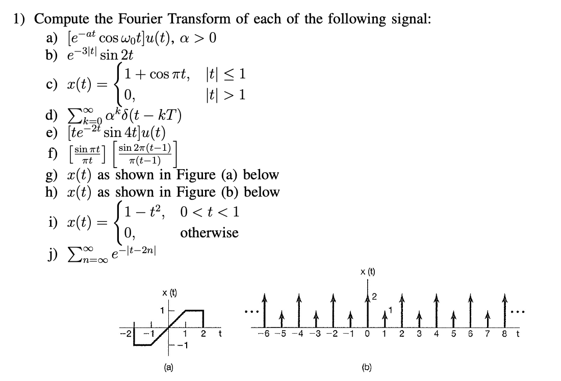 1) Compute the Fourier Transform of each of the following signal:
a) [e-at cos wot]u(t), a > 0
- 3|t| sin 2t
b) e
1 + cos πt,
0,
d) Σ ak S(t - kT)
e) [te-2t sin 4t]u(t)
f) [int]
sin 27 (t-1)
π(t-1)
g) x(t) as shown in Figure (a) below
h) x(t) as shown in Figure (b) below
0<t<1
otherwise
1-t²,
c) x(t):
i) x(t)
j) Σ
=
=
0,
e-lt-2n|
x (t)
1
(a)
T
1
-1
t ≤ 1
|t| > 1
2
اليابان وليليا
x (t)
2
-5 -4 -3 -2 -1 0 1 2 3 4 5 6 7 8 t
(b)