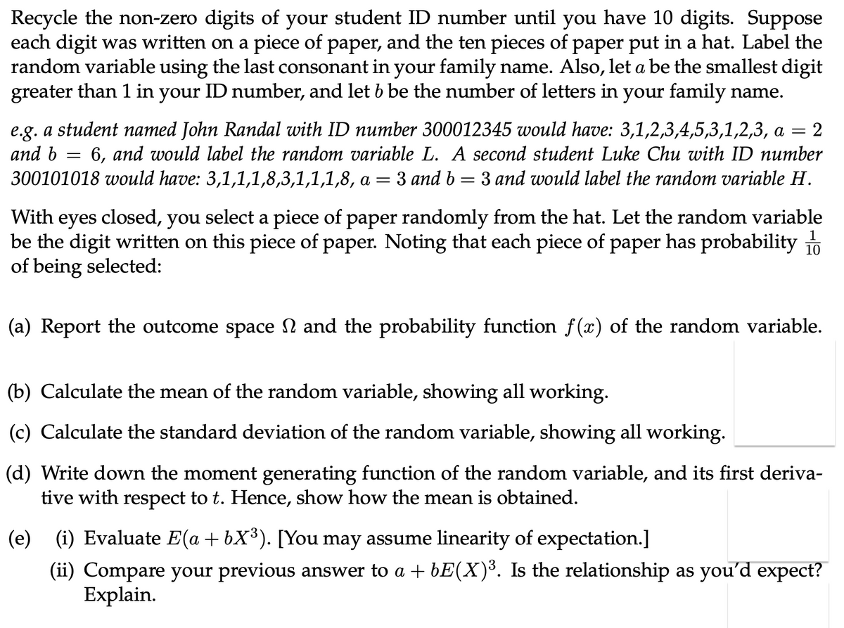 Recycle the non-zero digits of your student ID number until you have 10 digits. Suppose
each digit was written on a piece of paper, and the ten pieces of paper put in a hat. Label the
random variable using the last consonant in your family name. Also, let a be the smallest digit
greater than 1 in your ID number, and let b be the number of letters in your family name.
=
e.g. a student named John Randal with ID number 300012345 would have: 3,1,2,3,4,5,3,1,2,3, a = 2
and b 6, and would label the random variable L. A second student Luke Chu with ID number
300101018 would have: 3,1,1,1,8,3,1,1,1,8, a = 3 and b = 3 and would label the random variable H.
With eyes closed, you
closed, you select a piece of paper randomly from the hat. Let the random variable
be the digit written on this piece of paper. Noting that each piece of paper has probability 10
of being selected:
(a) Report the outcome space and the probability function f(x) of the random variable.
(b) Calculate the mean of the random variable, showing all working.
(c) Calculate the standard deviation of the random variable, showing all working.
(d) Write down the moment generating function of the random variable, and its first deriva-
tive with respect to t. Hence, show how the mean is obtained.
(e) (i) Evaluate E(a + bX³). [You may assume linearity of expectation.]
(ii) Compare your previous answer to a + bE(X)³. Is the relationship as you'd expect?
Explain.