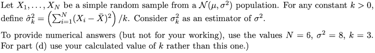 Let X₁,..., XN be a simple random sample from a N(μ, σ²) population. For any constant k > 0,
define ô² = ([~1(X¡ – X)²)/k. Consider of as an estimator of o².
To provide numerical answers (but not for your working), use the values N = 6, o² = 8, k = 3.
For part (d) use your calculated value of k rather than this one.)