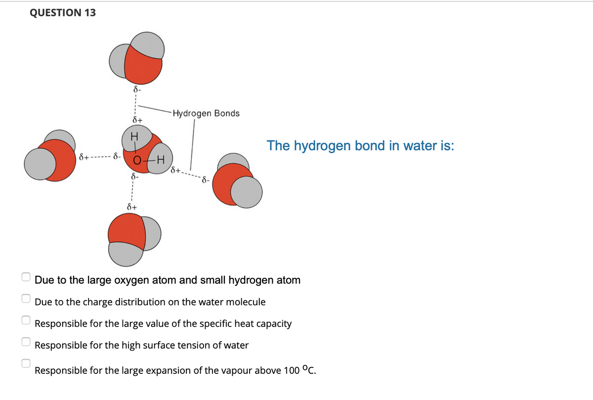 QUESTION 13
8-
-Hydrogen Bonds
The hydrogen bond in water is:
8+
8-
8+-
8-
8+
Due to the large oxygen atom and small hydrogen atom
Due to the charge distribution on the water molecule
Responsible for the large value of the specific heat capacity
Responsible for the high surface tension of water
Responsible for the large expansion of the vapour above 100 °C.
6------
O O O
