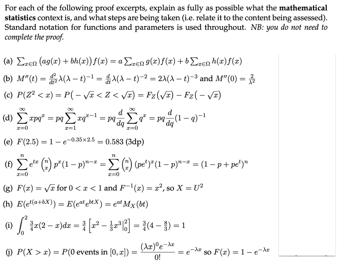 For each of the following proof excerpts, explain as fully as possible what the mathematical
statistics context is, and what steps are being taken (i.e. relate it to the content being assessed).
Standard notation for functions and parameters is used throughout. NB: you do not need to
complete the proof.
(a) Σxen (ag(x) + bh(x)) f(x) = a Σxen 9(x)ƒ(x) +bΣxenh(x)ƒ(x)
(b) M"(t) = ²X(X – t)−¹ = &λ(A − t)−² = 2\(\ — t)−³ and M″(0) = 2/1/2
dt2
(c) P(Z² < x) = P( - √x < Z < √√x) = Fz(√x) – Fz( − √x)
∞
d
(d) Σxpq* = pqΣxq-1 = pq
dq
x=0
(e) F(2.5) 1 - e
=
-0.35x2.5
∞
d
-1
Σ9²
Σ² = pq dq (1 — q)−¹
x=0
= 0.583 (3dp)
n
n
tx
n-x
(1) Σeta
* (*) p² (1 − p)¹-² = Σ (*) (pe²)² (1 − p)¹−² = (1 − p + pe²)"
n-x
x=0
x=0
(g) F(x)=√x for 0 < x < 1 and F-¹(x) = x², so X = U²
(h) E(et(a+bX)) = E(eat ebtX) = eªt Mx (bt)
(i) [*²*¾a(2 − x)dx = ³ [x² − }x³[6]
³ [2² - 2²³|²] = ³ (4- ) = 1
(Ax)⁰e-A
(j) P(X > x) = P(0 events in [0, x]) =
=
= e
so F(x) = 1 - e¯λx