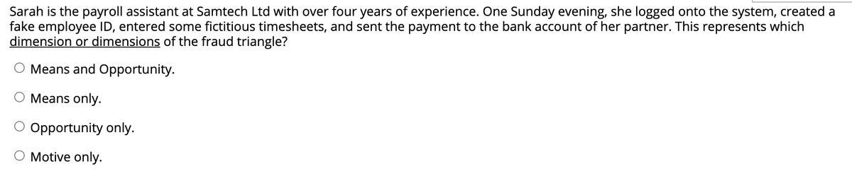 Sarah is the payroll assistant at Samtech Ltd with over four years of experience. One Sunday evening, she logged onto the system, created a
fake employee ID, entered some fictitious timesheets, and sent the payment to the bank account of her partner. This represents which
dimension or dimensions of the fraud triangle?
Means and Opportunity.
Means only.
O Opportunity only.
Motive only.
