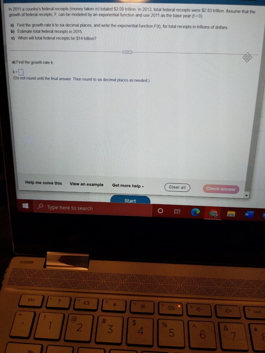 In 2011 a country's federal receipts (money taken in) totaled $2.09 trillion. In 2013, total federal receipts were $2.83 trillion. Assume that the
growth of federal receipts, F, can be modeled by an exponential function and use 2011 as the base year (t =0).
a) Find the growth rate k to six decimal places, and write the exponential function F(t), for total receipts in trillions of dollars.
b) Estimate total federal receipts in 2015.
c) When will total federal receipts be $14 trillion?
a) Find the growth rate k.
(Do not round until the final answer. Then round to six decimal places as needed.)
Help me solve this
View an example
Get more help -
Clear all
Check answer
Start
e Type here to search
esc
12
73
米
4+
%23
24
%
3.
5
6.
7.
It
2.
