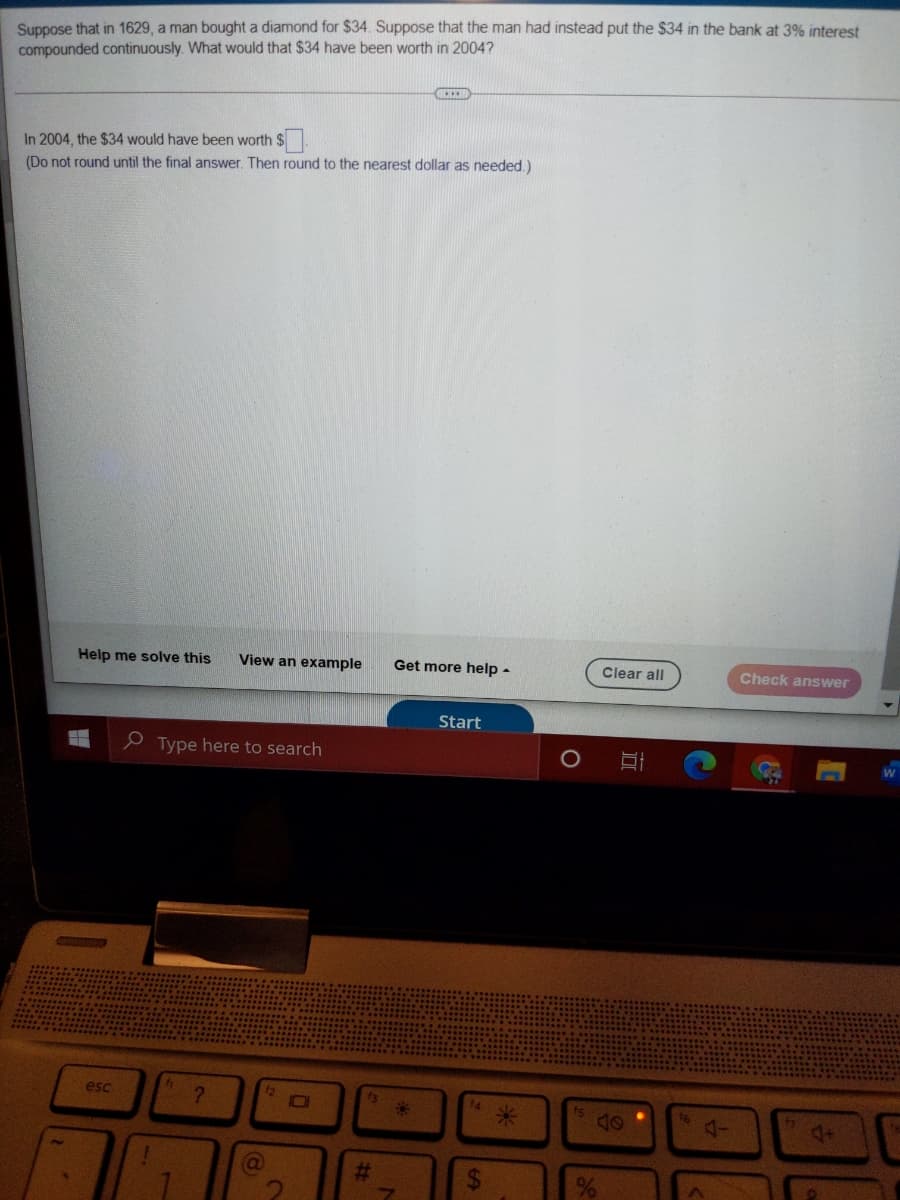 Suppose that in 1629, a man bought a diamond for $34. Suppose that the man had instead put the $34 in the bank at 3% interest
compounded continuously. What would that $34 have been worth in 2004?
In 2004, the $34 would have been worth $.
(Do not round until the final answer. Then round to the nearest dollar as needed.)
Help me solve this
View an example
Get more help -
Clear all
Check answer
Start
e Type here to search
esc
4+
%23
%24
