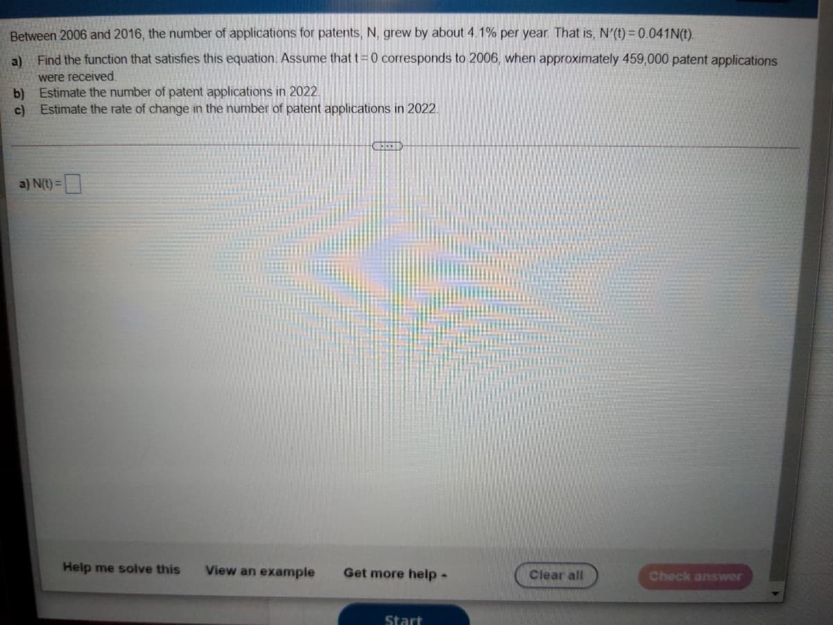 Between 2006 and 2016, the number of applications for patents, N, grew by about 4.1% per year. That is, N'(t) = 0.041N(t).
a)
Find the function that satisfies this equation. Assume that t =0 corresponds to 2006, when approximately 459,000 patent applications
were received.
b)
Estimate the number of patent applications in 2022.
c)
Estimate the rate of change in the number of patent applications in 2022.
a) N(t) =
Help me solve this
View an example
Get more help -
Clear all
Check answer
Start
