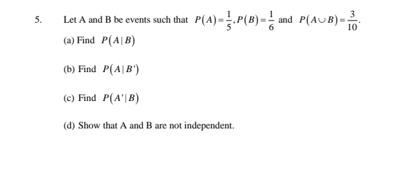 Let A and B be events such that P(A)=.P(B) = - and P(AUB)=:
5.
10
(a) Find P(A|B)
(b) Find P(A|B')
(c) Find P(A'|B)
(d) Show that A and B are not independent.
