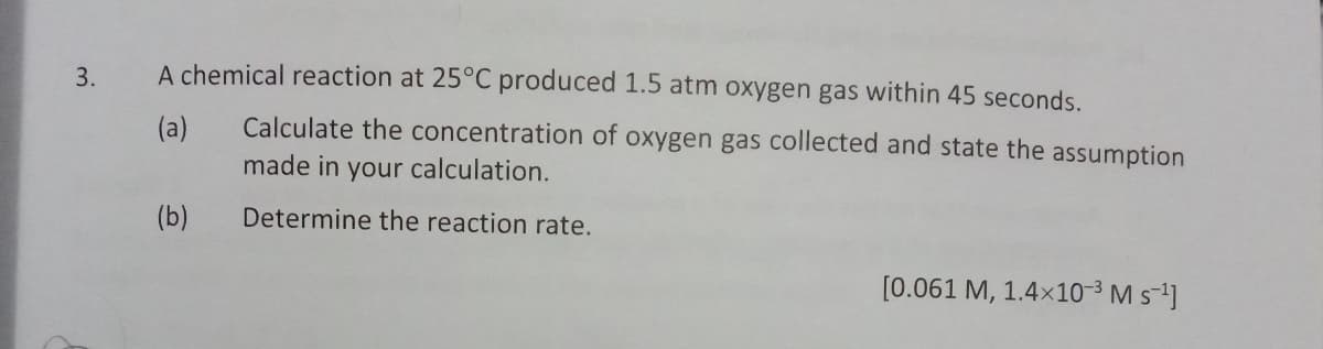 A chemical reaction at 25°C produced 1.5 atm oxygen gas within 45 seconds.
(a)
Calculate the concentration of oxygen gas collected and state the assumption
made in your calculation.
(b)
Determine the reaction rate.
[0.061 M, 1.4x10-³ M s-1]
3.
