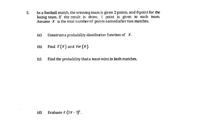 In a football match, the winning team is given 2 points, and 0 point for the
losing team. If the result is draw, 1 point is given to each team
Assume X is the total number of points eaned after two matches.
5.
(a) Construct a probability distribution function of x.
(b) Find E(X) and Var (X)
(c) Find the probability thata team wins in both matches.
(d) Evaluate E (2X - 1).
