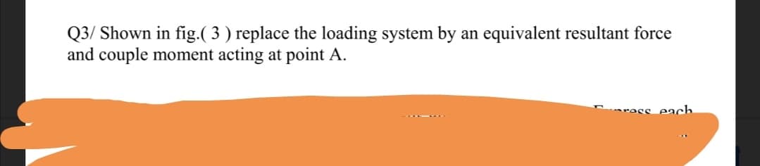 Q3/ Shown in fig.( 3 ) replace the loading system by an equivalent resultant force
and couple moment acting at point A.
ress each.
