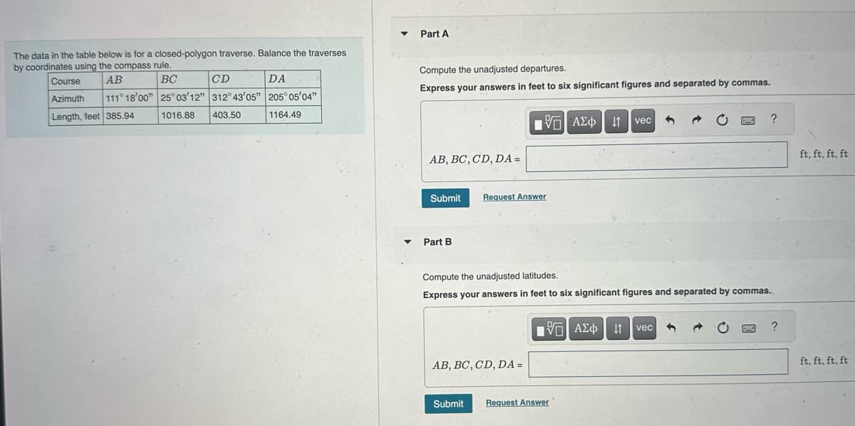 The data in the table below is for a closed-polygon traverse. Balance the traverses
by coordinates using the compass rule.
AB
BC
111° 18'00"
Course
Azimuth
Length, feet 385.94
CD
25°03'12" 312° 43'05"
1016.88 403.50
DA
205° 05'04"
1164.49
▼
Part A
Compute the unadjusted departures.
Express your answers in feet to six significant figures and separated by commas.
AB, BC, CD, DA =
Submit
▾ Part B
15]
VG| ΑΣΦ | 41
Request Answer
AB, BC, CD, DA =
Submit
vec
Compute the unadjusted latitudes.
Express your answers in feet to six significant figures and separated by commas.
IVE| ΑΣΦ vec
↓↑
Request Answer
BE
?
HOTE
?
ft, ft, ft, ft
ft, ft, ft, ft