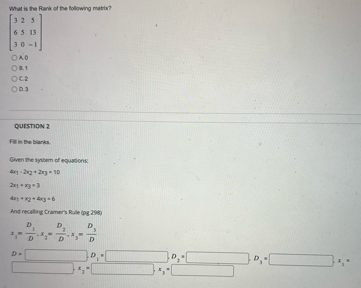 What is the Rank of the following matrix?
325
6 5 13
30-1
O A.0
OB. 1
OC.2
O D.3
QUESTION 2
Fill in the blanks.
Given the system of equations:
4x1-2x2 + 2x3 = 10
2x1 + x3 = 3
4x1 + x2 + 4x3 = 6
And recalling Cramer's Rule (pg 298)
D
D
X =
D=
D
X =
D
X =
3
D
D
D =
D₂=
2
D =