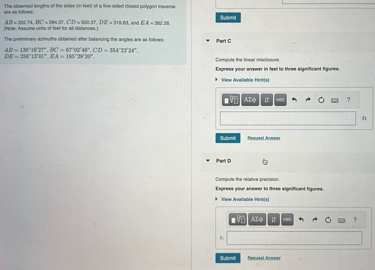 The observed lengths of the sides (in feet) of a five-sided closed polygon traverse
are as follows:
AB=202.74, BC= 284.37, CD=500.37, DE = 319.83, and EA = 382.28.
(Note: Assume units of feet for all distances.)
The preliminary azimuths obtained after balancing the angles are as follows:
AB=138°16'27", BC = 67°02'46", CD= 354°22'24",
DE = 256°13'01", EA = 185°29'20".
Submit
▼ Part C
Compute the linear misclosure.
Express your answer in feet to three significant figures.
► View Available Hint(s)
195| ΑΣΦ | 41
Submit
Part D
1:
vec
Compute the relative precision.
Express your answer to three significant figures.
► View Available Hint(s)
Request Answer
Submit
15. ΑΣΦΑ
Request Answer
vec
?
ft