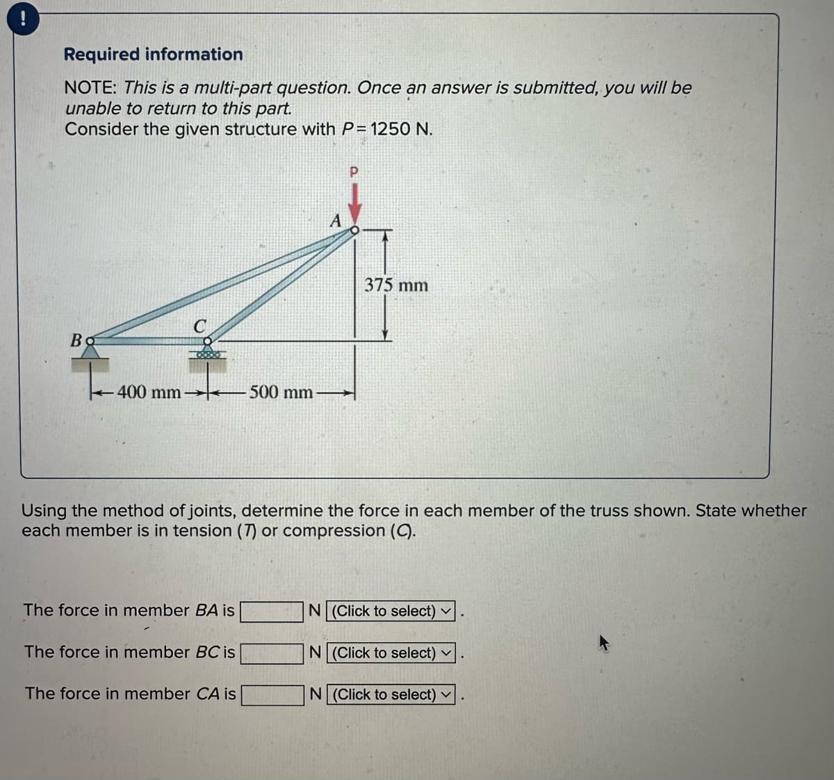 Required information
NOTE: This is a multi-part question. Once an answer is submitted, you will be
unable to return to this part.
Consider the given structure with P= 1250 N.
Bo
400 mm-500 mm
The force in member BA is
Using the method of joints, determine the force in each member of the truss shown. State whether
each member is in tension (7) or compression (C).
The force in member BC is
A
The force in member CA is
375 mm
N (Click to select) ✓
N (Click to select) ✓
N (Click to select) ✓