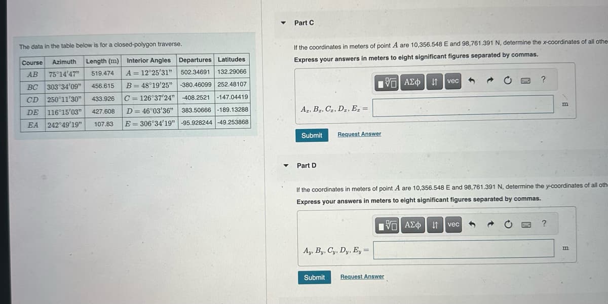 The data in the table below is for a closed-polygon traverse.
Course Azimuth Length (m) Interior Angles Departures Latitudes
132.29066
A = 12°25'31" 502.34691
B = 48°19'25" -380.46099 252.48107
C= 126°37'24" -408.2521 -147.04419
AB 75°14'47" 519.474
456.615
BC 303°34'09"
CD 250°11'30" 433.926
DE 116°15'03" 427.608 D= 46°03'36" 383.50666 -189.13288
EA 242°49'19" 107.83 E306°34'19" -95.928244 -49.253868
▾ Part C
▼
If the coordinates in meters of point A are 10,356.548 E and 98,761.391 N, determine the x-coordinates of all othe
Express your answers in meters to eight significant figures separated by commas.
Az. Bz. Cz. Dz. Ez =
Submit
Part D
195| ΑΣΦ | 11
VO
Request Answer
Ay, By, Cy, Dy, Ey =
Submit
IVE ΑΣΦ
vec
Request Answer
If the coordinates in meters of point A are 10,356.548 E and 98,761.391 N, determine the y-coordinates of all oth-
Express your answers in meters to eight significant figures separated by commas.
5
↓↑ vec
PODE
?
P
m
?
m