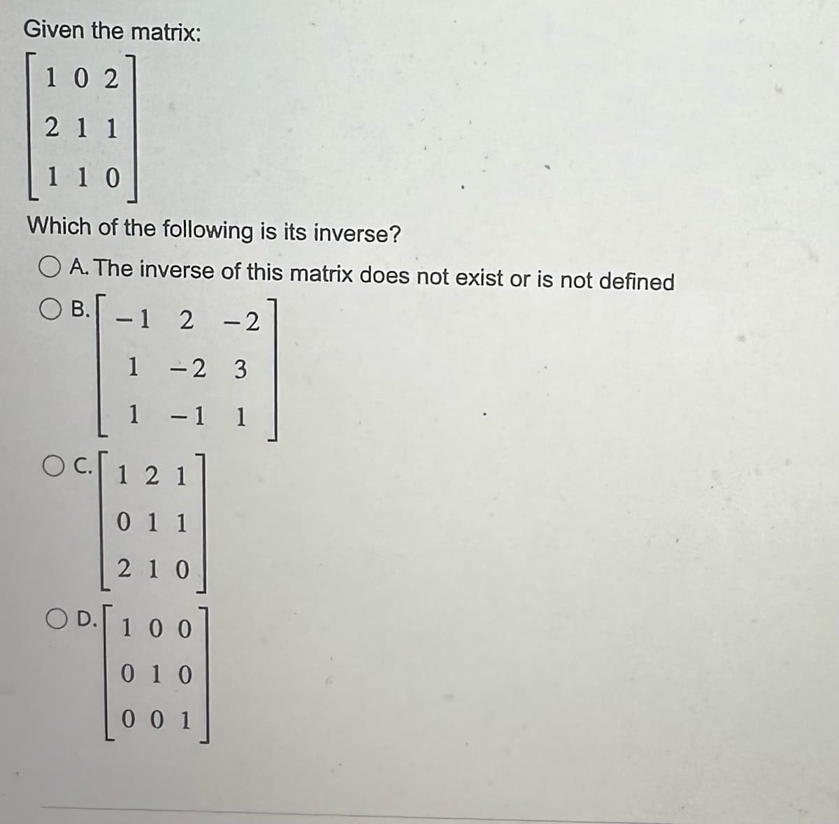 Given the matrix:
102
211
110
Which of the following is its inverse?
OA. The inverse of this matrix does not exist or is not defined
OB. -1 2
-2
1
1
OC.
-2 3
1 1
121
011
210
OD. 100
010
001