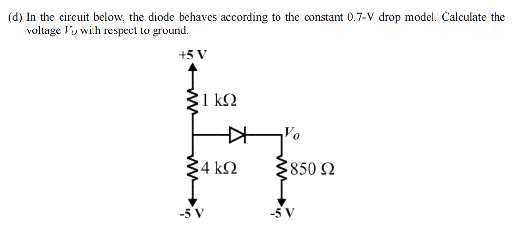 (d) In the circuit below, the diode behaves according to the constant 0.7-V drop model. Calculate the
voltage Vo with respect to ground.
+5 V
31 k2
Vo
4 kN
850 N
-5 V
-5 V
