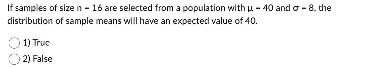 If samples of size n
distribution
1) True
2) False
=
16 are selected from a population with µ = 40 and σ = 8, the
of sample means will have an expected value of 40.