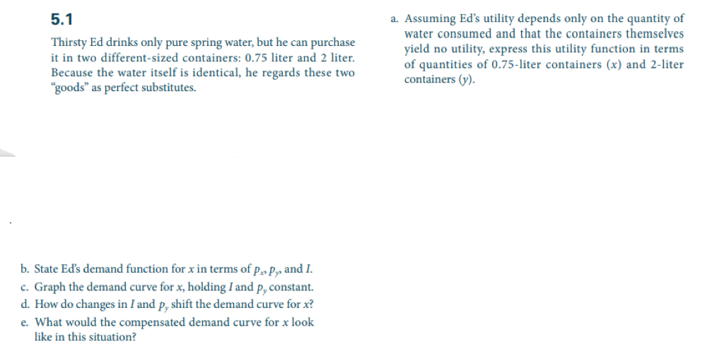 5.1
Thirsty Ed drinks only pure spring water, but he can purchase
it in two different-sized containers: 0.75 liter and 2 liter.
Because the water itself is identical, he regards these two
"goods" as perfect substitutes.
b. State Ed's demand function for x in terms of P Py, and I.
c. Graph the demand curve for x, holding I and p, constant.
d. How do changes in I and p, shift the demand curve for x?
e. What would the compensated demand curve for x look
like in this situation?
a. Assuming Ed's utility depends only on the quantity of
water consumed and that the containers themselves
yield no utility, express this utility function in terms
of quantities of 0.75-liter containers (x) and 2-liter
containers (y).